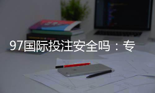 97国际投注安全吗：专家揭秘真相