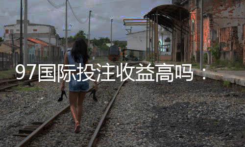 97国际投注收益高吗：了解真实玩家体验!
