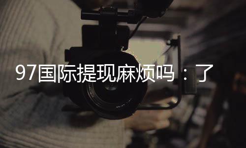 97国际提现麻烦吗:了解实际玩家体验