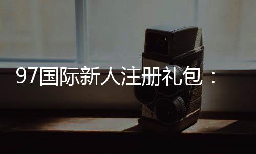 97国际新人注册礼包：限时优惠尽在眼前