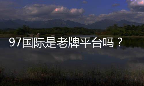97国际是老牌平台吗?了解其发展历程