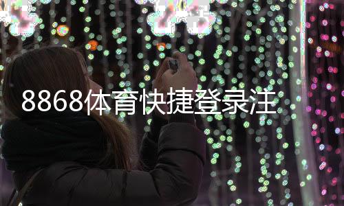 8868体育快捷登录注册怎么操作?新手快速上手步骤与常见问题全解