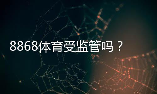8868体育受监管吗？平台是否合法、监管机构与风险一文看懂