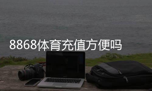 8868体育充值方便吗?充值方式、到账速度与安全性全面解析