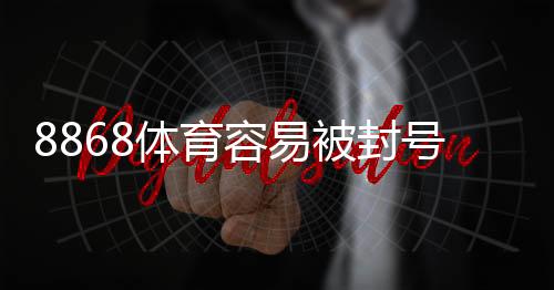 8868体育容易被封号吗？封号原因、风险评估与防封技巧详解