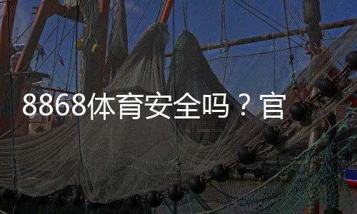 8868体育安全吗？官方资质、用户口碑与防骗技巧一次看懂