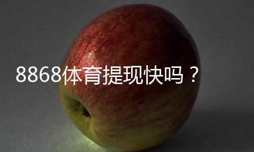 8868体育提现快吗？提现流程、到账时间与常见问题一文看懂