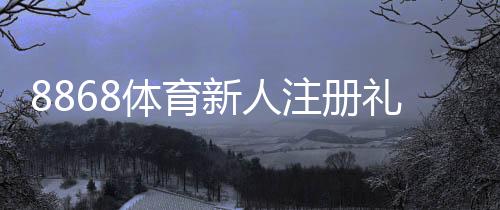 8868体育新人注册礼包怎么领取？注册步骤、激活规则与常见问题全攻略