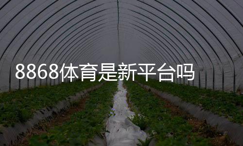 8868体育是新平台吗？平台背景、信誉与安全性全面解析