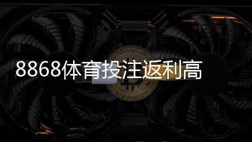 8868体育投注返利高吗？真实返利比例、用户实测与避坑攻略