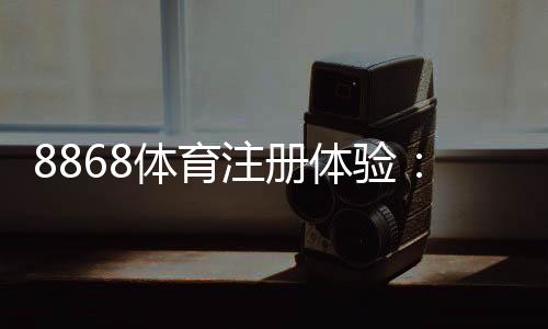 8868体育注册体验：注册步骤、安全验证与新手优惠详解