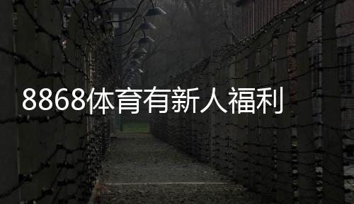 8868体育有新人福利吗？新手礼包、优惠规则与领取步骤详解