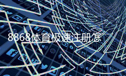 8868体育极速注册怎么操作？新手快速开户流程与常见问题解答