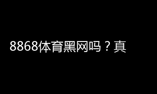 8868体育黑网吗？真相调查与风险辨别全解析