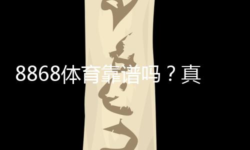 8868体育靠谱吗？真实评测：平台安全、充值提现与用户口碑全面解析