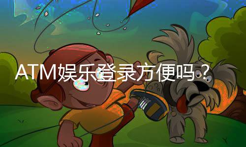 ATM娱乐登录方便吗？三步教你快速畅玩平台游戏
