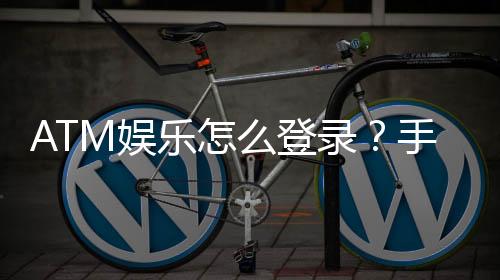 ATM娱乐怎么登录?手把手教你快速进入游戏大厅