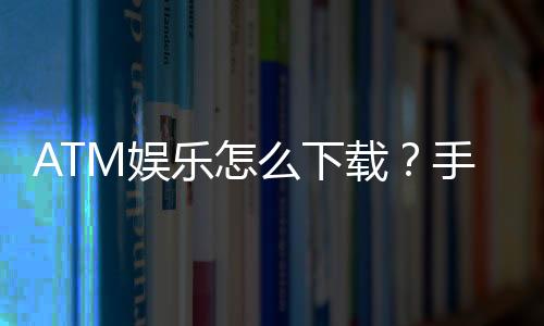 ATM娱乐怎么下载?手把手教你轻松安装畅玩