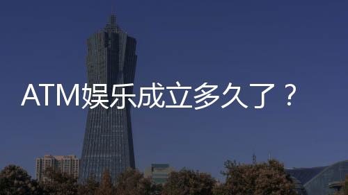 ATM娱乐成立多久了？揭秘其发展历程与品牌故事