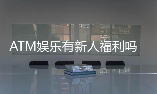 ATM娱乐有新人福利吗？揭秘新手专属优惠及领取攻略