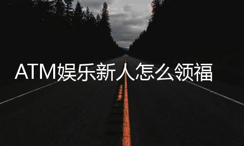 ATM娱乐新人怎么领福利？手把手教你轻松获取首存礼金