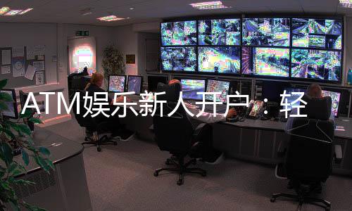 ATM娱乐新人开户：轻松三步完成注册首存礼金等你拿