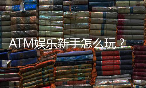 ATM娱乐新手怎么玩？从注册到赢钱的完整入门指南