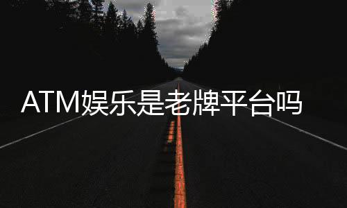 ATM娱乐是老牌平台吗？资深玩家带你揭秘其历史与实力