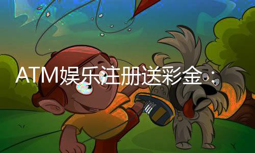 ATM娱乐注册送彩金：新会员首存即送888彩金礼包