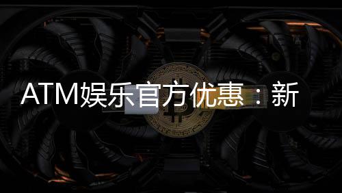 ATM娱乐官方优惠：新会员首存礼金最高送8888元