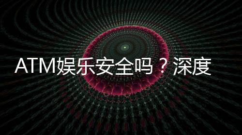 ATM娱乐安全吗？深度解析平台保障与玩家必知事项