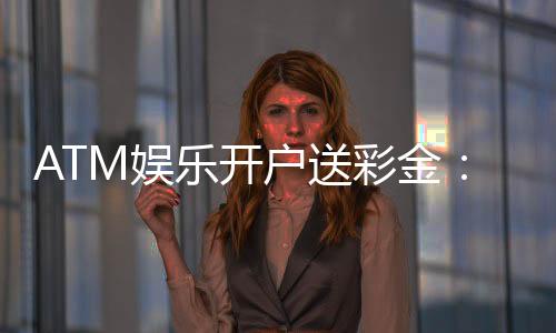 ATM娱乐开户送彩金:新会员首存即赠888元礼金