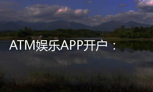ATM娱乐APP开户：轻松注册享高额首存礼金与独家游戏