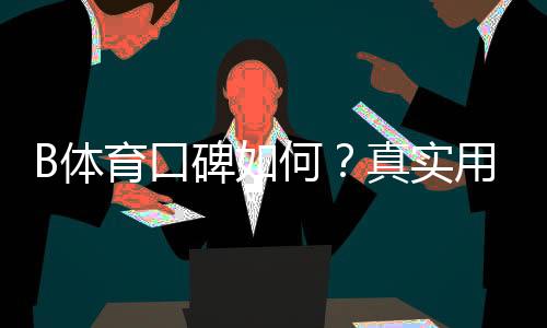 B体育口碑如何？真实用户评价、提现速度与安全性全方位解析
