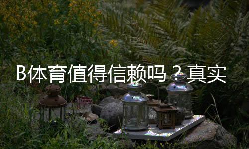 B体育值得信赖吗?真实口碑、安全性与出款速度全方位评测