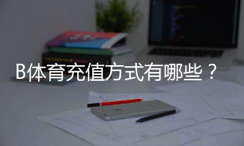 B体育充值方式有哪些?最新支付通道、充值步骤与安全注意事项详解