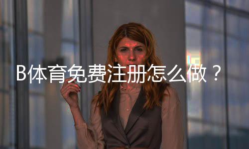 B体育免费注册怎么做？新手一步步注册流程与常见问题解答