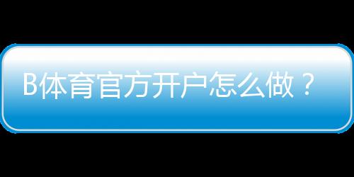 B体育官方开户怎么做？新手注册流程、实名认证与常见问题详解