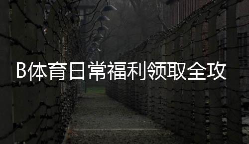 B体育日常福利领取全攻略:新手教程、注意事项与最大化技巧