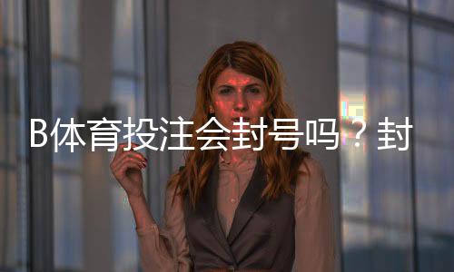 B体育投注会封号吗?封号原因、风险识别与防封申诉全攻略