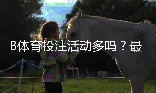 B体育投注活动多吗？最新优惠、福利种类与领取攻略一文看懂