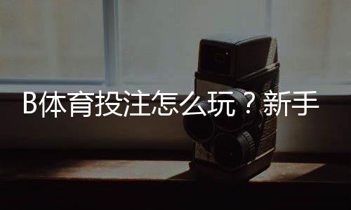 B体育投注怎么玩？新手注册、充值、热门玩法与安全攻略