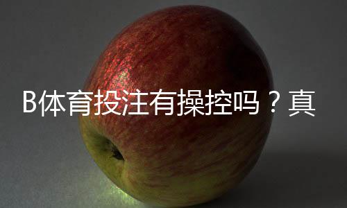 B体育投注有操控吗?真相调查、识别方法与防范指南