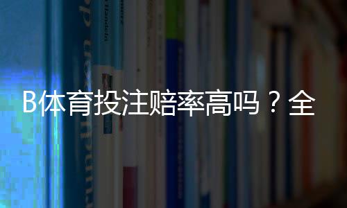 B体育投注赔率高吗？全面解析赔率高低、平台比较与投注建议