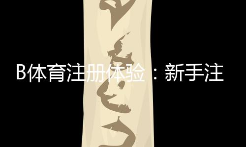 B体育注册体验：新手注册流程、优惠福利与安全注意事项一看就懂