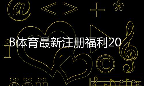B体育最新注册福利2026：新用户领取流程、优惠类型与注意事项全解析