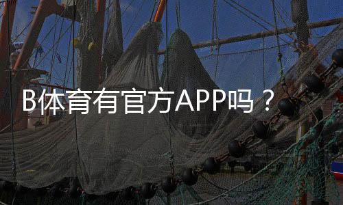 B体育有官方APP吗？官方客户端下载、真假识别与安全使用指南