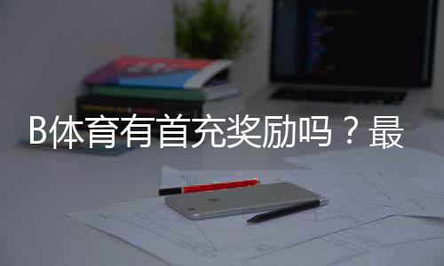B体育有首充奖励吗？最新首充活动、领取方法与注意事项