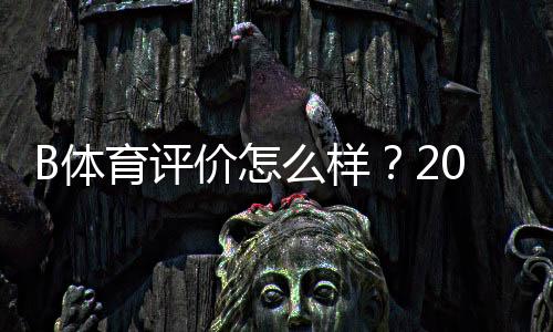 B体育评价怎么样？2026最新真实口碑与平台安全性全面解析