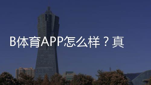 B体育APP怎么样?真实测评:功能体验、安全信誉、充值提现与新手使用攻略